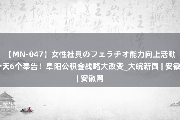 【MN-047】女性社員のフェラチオ能力向上活動 一天6个奉告！阜阳公积金战略大改变_大皖新闻 | 安徽网