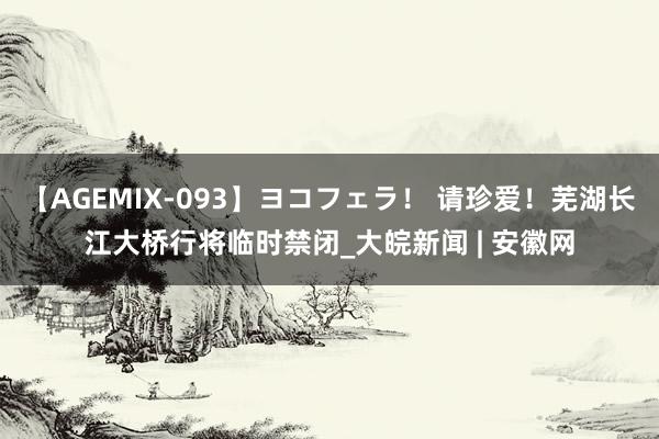 【AGEMIX-093】ヨコフェラ！ 请珍爱！芜湖长江大桥行将临时禁闭_大皖新闻 | 安徽网