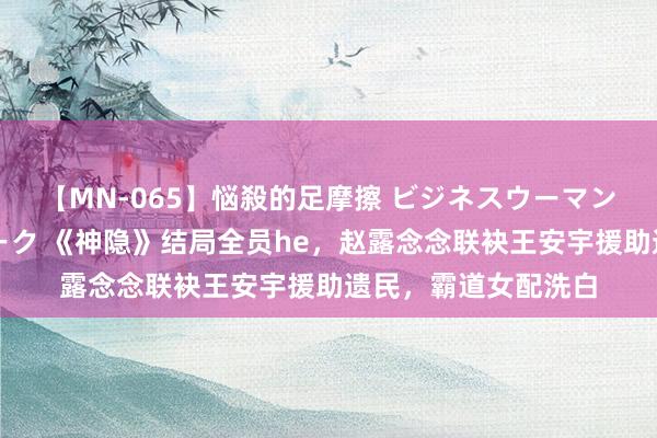 【MN-065】悩殺的足摩擦 ビジネスウーマンの淫らなフットワーク 《神隐》结局全员he，赵露念念联袂王安宇援助遗民，霸道女配洗白