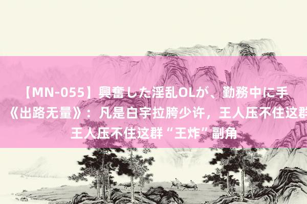 【MN-055】興奮した淫乱OLが、勤務中に手コキ！！？？ 《出路无量》：凡是白宇拉胯少许，王人压不住这群“王炸”副角