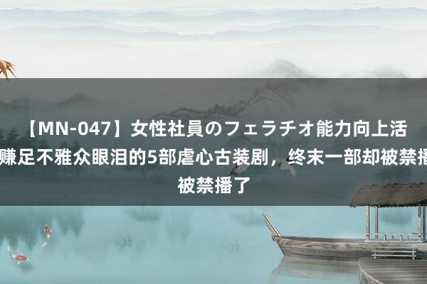 【MN-047】女性社員のフェラチオ能力向上活動 赚足不雅众眼泪的5部虐心古装剧，终末一部却被禁播了