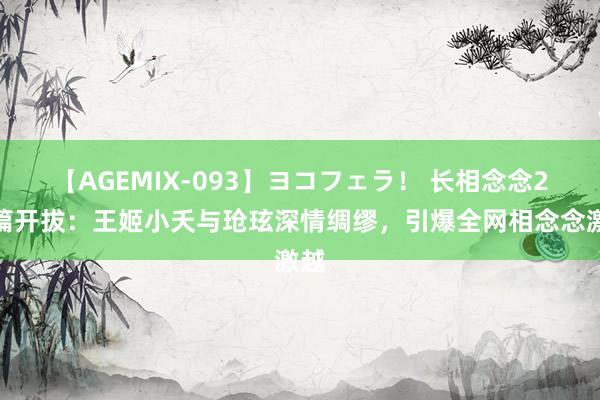 【AGEMIX-093】ヨコフェラ！ 长相念念2新篇开拔：王姬小夭与玱玹深情绸缪，引爆全网相念念激越