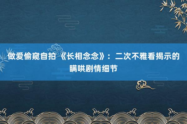 做爱偷窥自拍 《长相念念》：二次不雅看揭示的瞒哄剧情细节