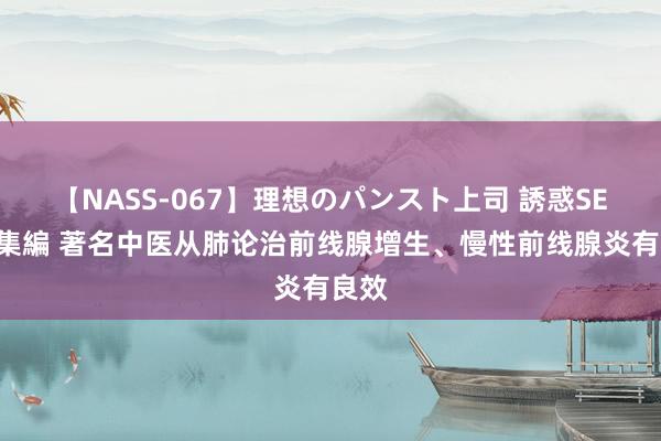 【NASS-067】理想のパンスト上司 誘惑SEX総集編 著名中医从肺论治前线腺增生、慢性前线腺炎有良效