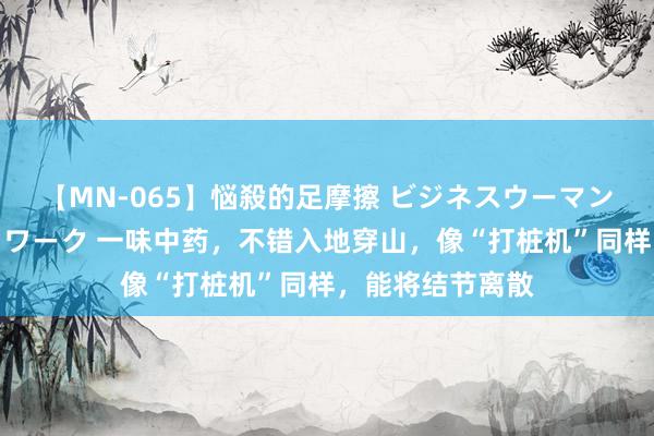 【MN-065】悩殺的足摩擦 ビジネスウーマンの淫らなフットワーク 一味中药，不错入地穿山，像“打桩机”同样，能将结节离散