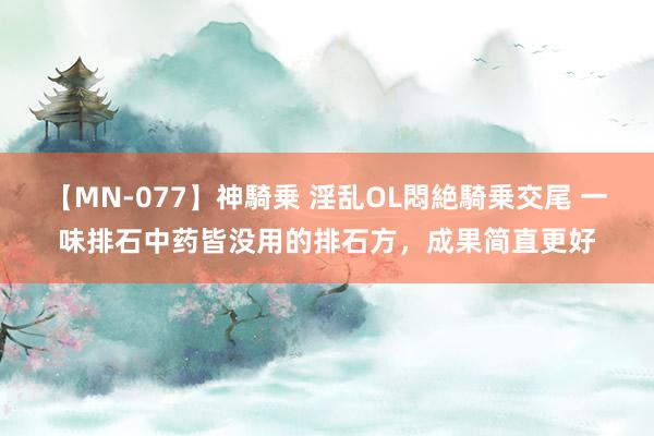 【MN-077】神騎乗 淫乱OL悶絶騎乗交尾 一味排石中药皆没用的排石方，成果简直更好