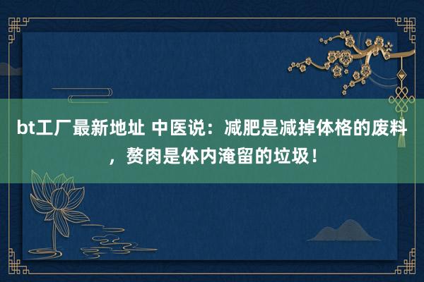 bt工厂最新地址 中医说：减肥是减掉体格的废料，赘肉是体内淹留的垃圾！