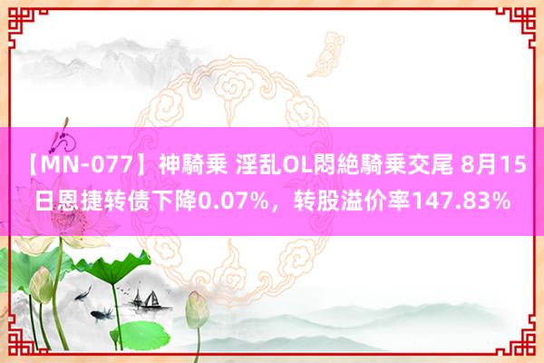 【MN-077】神騎乗 淫乱OL悶絶騎乗交尾 8月15日恩捷转债下降0.07%，转股溢价率147.83%