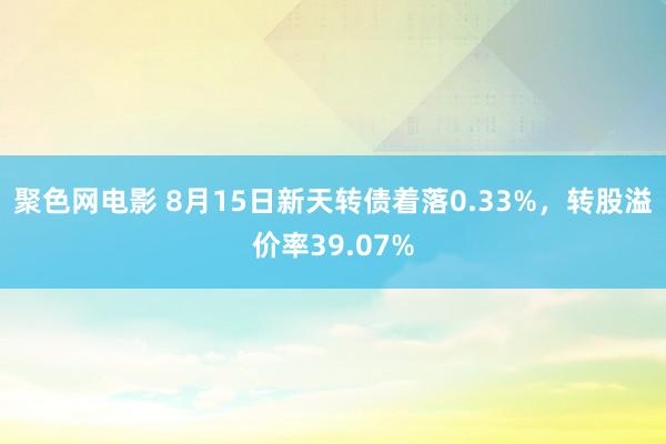 聚色网电影 8月15日新天转债着落0.33%，转股溢价率39.07%