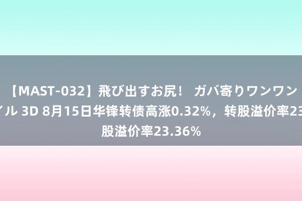 【MAST-032】飛び出すお尻！ ガバ寄りワンワンスタイル 3D 8月15日华锋转债高涨0.32%，转股溢价率23.36%