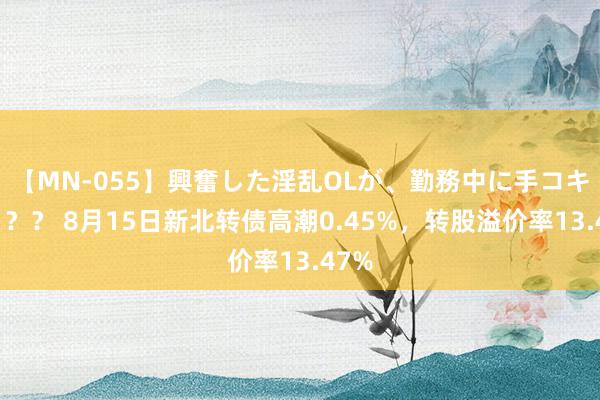 【MN-055】興奮した淫乱OLが、勤務中に手コキ！！？？ 8月15日新北转债高潮0.45%，转股溢价率13.47%