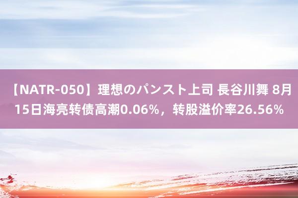 【NATR-050】理想のパンスト上司 長谷川舞 8月15日海亮转债高潮0.06%，转股溢价率26.56%