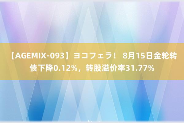 【AGEMIX-093】ヨコフェラ！ 8月15日金轮转债下降0.12%，转股溢价率31.77%