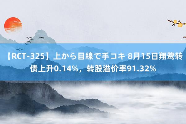 【RCT-325】上から目線で手コキ 8月15日翔鹭转债上升0.14%，转股溢价率91.32%