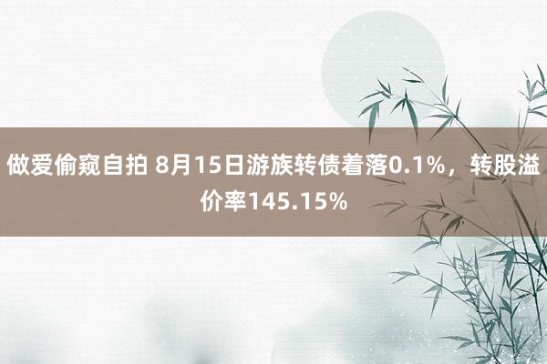 做爱偷窥自拍 8月15日游族转债着落0.1%，转股溢价率145.15%