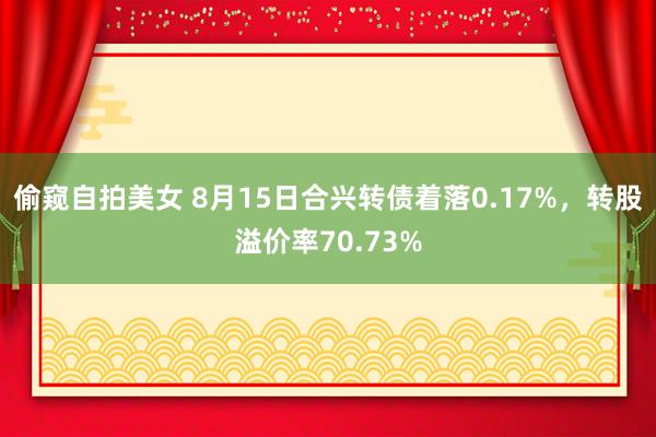 偷窥自拍美女 8月15日合兴转债着落0.17%，转股溢价率70.73%