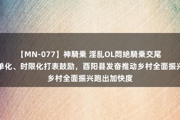 【MN-077】神騎乗 淫乱OL悶絶騎乗交尾 时势化、清单化、时限化打表鼓励，酉阳县发奋推动乡村全面振兴跑出加快度