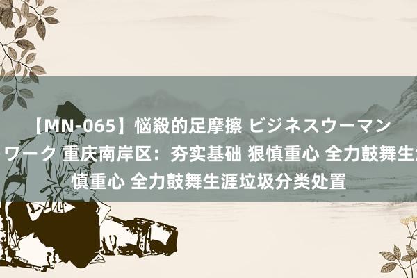 【MN-065】悩殺的足摩擦 ビジネスウーマンの淫らなフットワーク 重庆南岸区：夯实基础 狠慎重心 全力鼓舞生涯垃圾分类处置