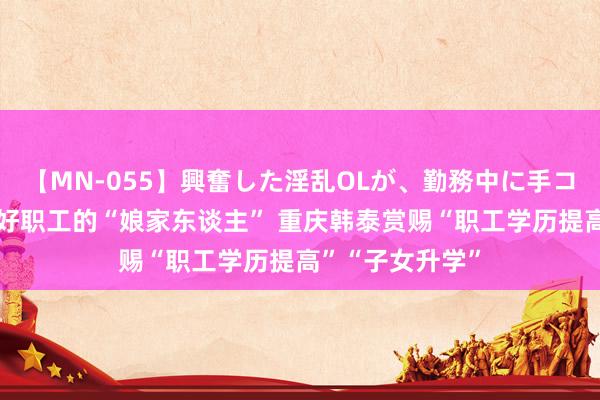 【MN-055】興奮した淫乱OLが、勤務中に手コキ！！？？ 当好职工的“娘家东谈主” 重庆韩泰赏赐“职工学历提高”“子女升学”