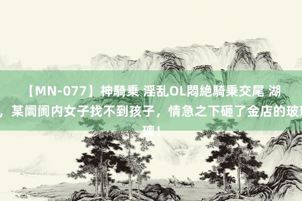 【MN-077】神騎乗 淫乱OL悶絶騎乗交尾 湖北，某阛阓内女子找不到孩子，情急之下砸了金店的玻璃！