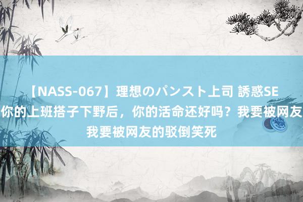 【NASS-067】理想のパンスト上司 誘惑SEX総集編 当你的上班搭子下野后，你的活命还好吗？我要被网友的驳倒笑死