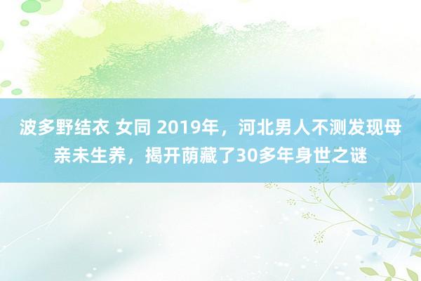 波多野结衣 女同 2019年，河北男人不测发现母亲未生养，揭开荫藏了30多年身世之谜