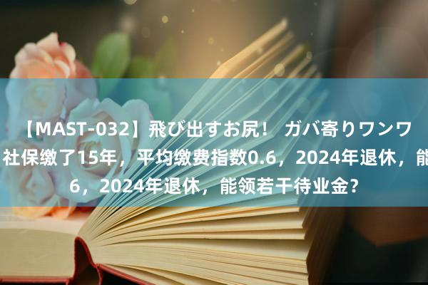 【MAST-032】飛び出すお尻！ ガバ寄りワンワンスタイル 3D 社保缴了15年，平均缴费指数0.6，2024年退休，能领若干待业金？