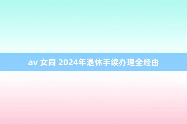 av 女同 2024年退休手续办理全经由