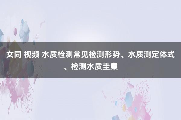 女同 视频 水质检测常见检测形势、水质测定体式、检测水质圭臬