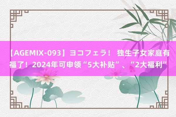 【AGEMIX-093】ヨコフェラ！ 独生子女家庭有福了！2024年可申领“5大补贴”、“2大福利”