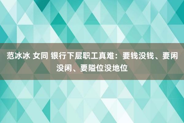 范冰冰 女同 银行下层职工真难：要钱没钱、要闲没闲、要隘位没地位