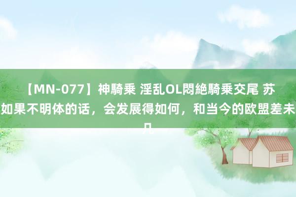 【MN-077】神騎乗 淫乱OL悶絶騎乗交尾 苏联如果不明体的话，会发展得如何，和当今的欧盟差未几