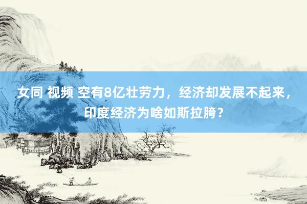 女同 视频 空有8亿壮劳力，经济却发展不起来，印度经济为啥如斯拉胯？