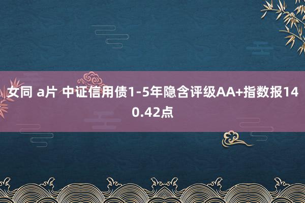 女同 a片 中证信用债1-5年隐含评级AA+指数报140.42点