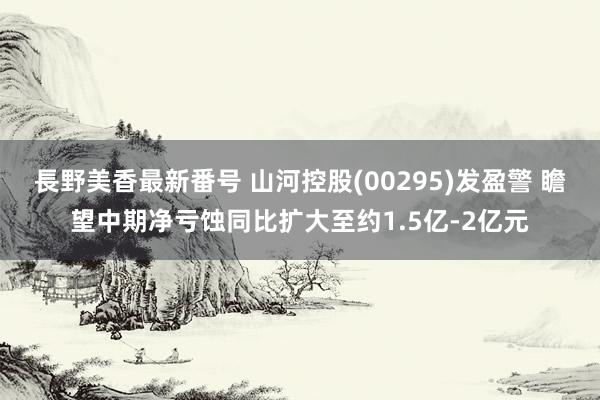 長野美香最新番号 山河控股(00295)发盈警 瞻望中期净亏蚀同比扩大至约1.5亿-2亿元