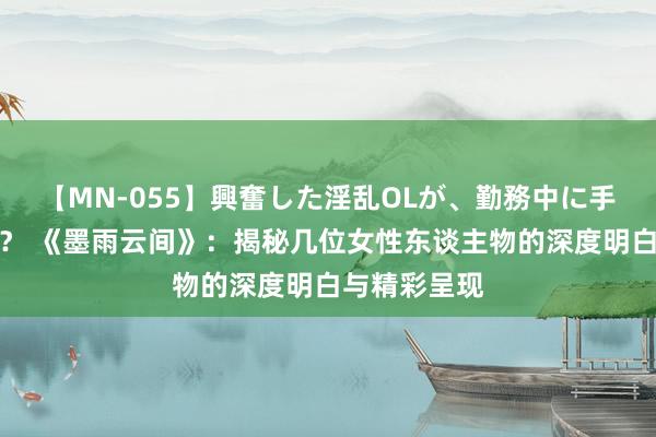 【MN-055】興奮した淫乱OLが、勤務中に手コキ！！？？ 《墨雨云间》：揭秘几位女性东谈主物的深度明白与精彩呈现