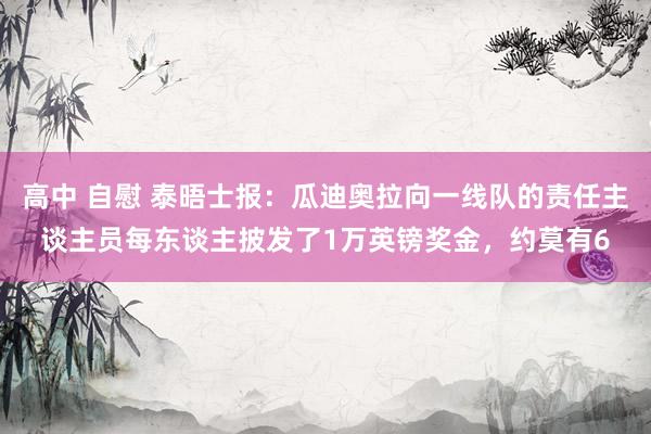 高中 自慰 泰晤士报：瓜迪奥拉向一线队的责任主谈主员每东谈主披发了1万英镑奖金，约莫有6