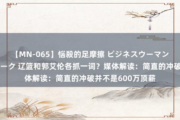 【MN-065】悩殺的足摩擦 ビジネスウーマンの淫らなフットワーク 辽篮和郭艾伦各抓一词？媒体解读：简直的冲破并不是600万顶薪