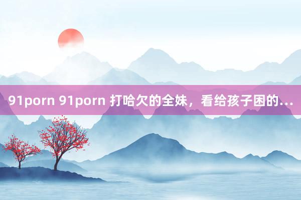 91porn 91porn 打哈欠的全妹，看给孩子困的…