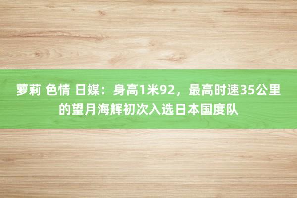 萝莉 色情 日媒：身高1米92，最高时速35公里的望月海辉初次入选日本国度队