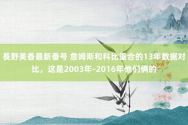 長野美香最新番号 詹姆斯和科比重合的13年数据对比，这是2003年-2016年他们俩的