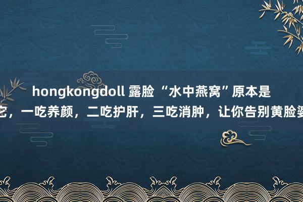 hongkongdoll 露脸 “水中燕窝”原本是它，一吃养颜，二吃护肝，三吃消肿，让你告别黄脸婆