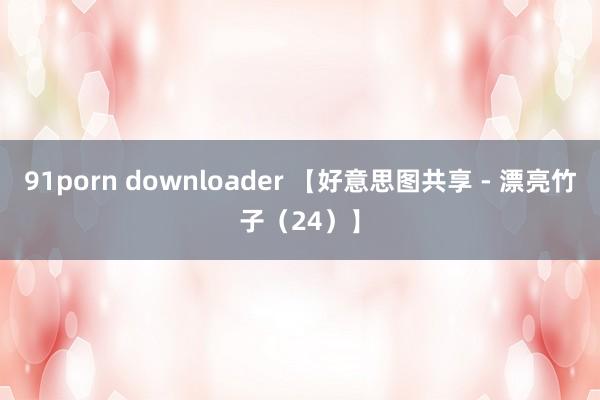 91porn downloader 【好意思图共享 - 漂亮竹子（24）】