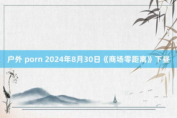 户外 porn 2024年8月30日《商场零距离》下昼