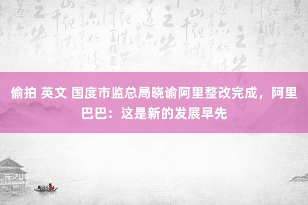 偷拍 英文 国度市监总局晓谕阿里整改完成，阿里巴巴：这是新的发展早先