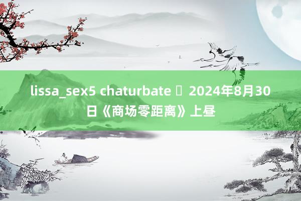 lissa_sex5 chaturbate 	2024年8月30日《商场零距离》上昼