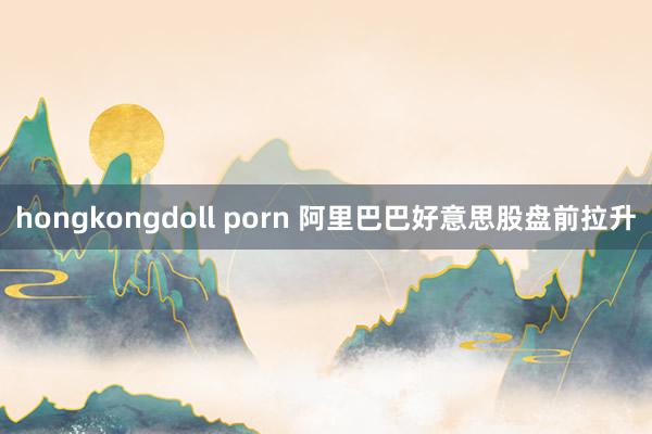 hongkongdoll porn 阿里巴巴好意思股盘前拉升