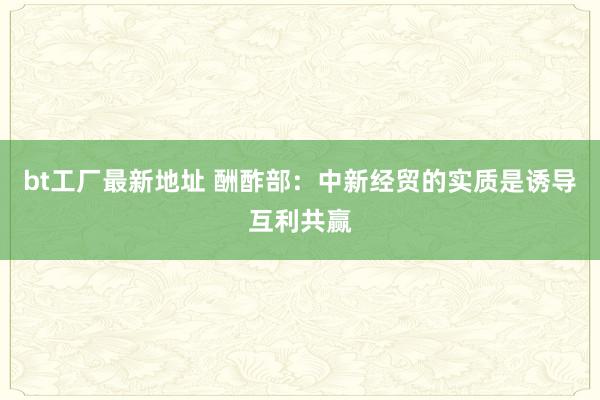 bt工厂最新地址 酬酢部：中新经贸的实质是诱导互利共赢