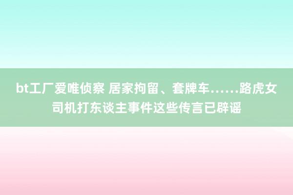 bt工厂爱唯侦察 居家拘留、套牌车……路虎女司机打东谈主事件这些传言已辟谣