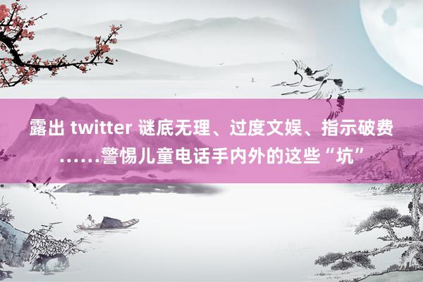 露出 twitter 谜底无理、过度文娱、指示破费……警惕儿童电话手内外的这些“坑”